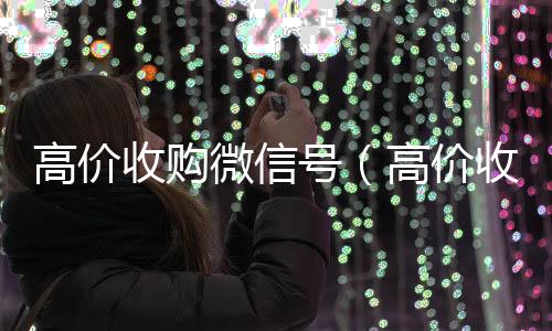 高价收购微信号回收微信在线交易（高价收购微信号的目的）